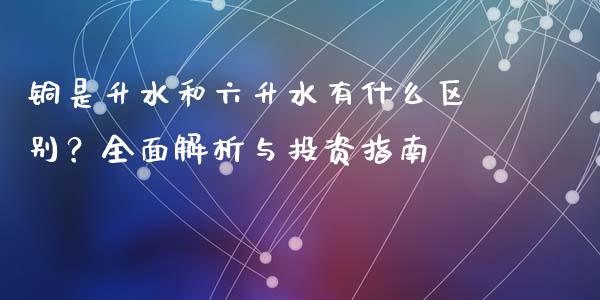 铜是升水和六升水有什么区别？全面解析与投资指南_https://cj001.lansai.wang_财经百问_第1张