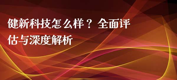 健新科技怎么样？ 全面评估与深度解析_https://cj001.lansai.wang_理财问答_第1张