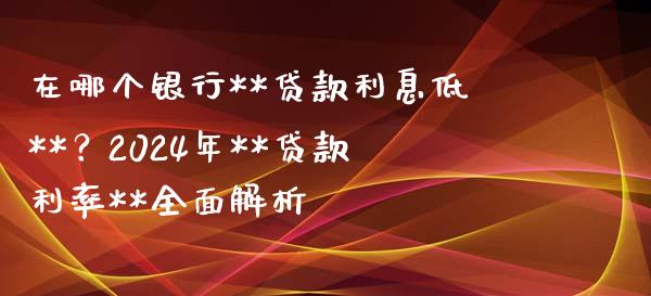 在哪个银行**贷款利息低**？2024年**贷款利率**全面解析_https://cj001.lansai.wang_期货问答_第1张