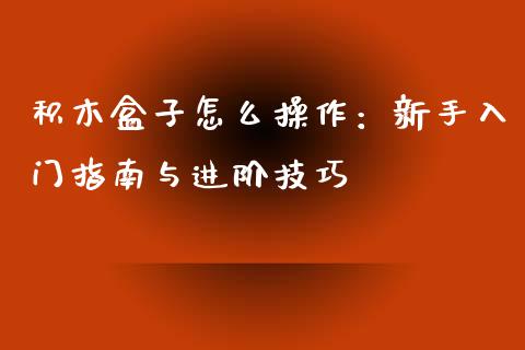 积木盒子怎么操作：新手入门指南与进阶技巧_https://cj001.lansai.wang_财经百问_第1张