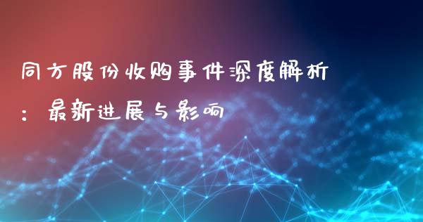 同方股份收购事件深度解析：最新进展与影响_https://cj001.lansai.wang_财经问答_第1张