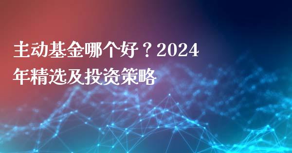 主动基金哪个好？2024年精选及投资策略_https://cj001.lansai.wang_金融问答_第1张