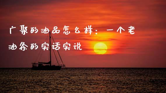 广聚的油品怎么样：一个老油条的实话实说_https://cj001.lansai.wang_财经百问_第1张