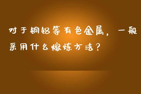 对于铜铝等有色金属，一般采用什么熔炼方法？_https://cj001.lansai.wang_股市问答_第1张
