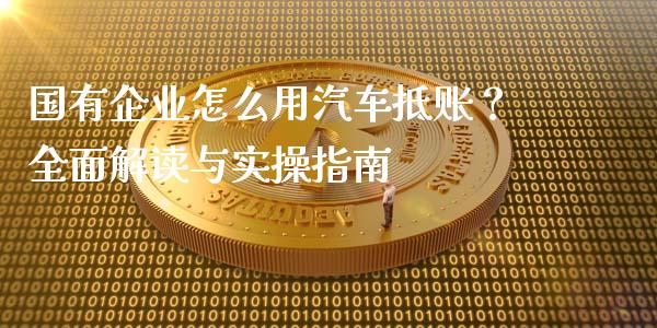 国有企业怎么用汽车抵账？全面解读与实操指南_https://cj001.lansai.wang_股市问答_第1张