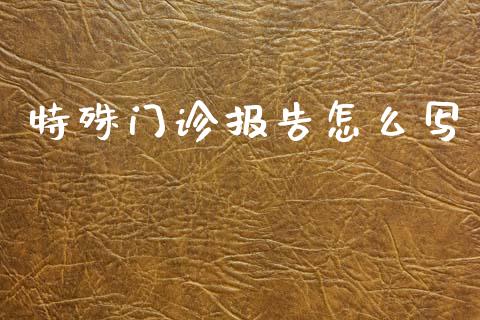 特殊门诊报告怎么写_https://cj001.lansai.wang_保险问答_第1张