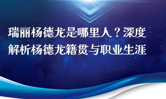 瑞丽杨德龙是哪里人？深度解析杨德龙籍贯与职业生涯_https://cj001.lansai.wang_保险问答_第1张