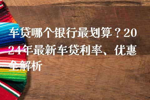 车贷哪个银行最划算？2024年最新车贷利率、优惠全解析_https://cj001.lansai.wang_期货问答_第1张