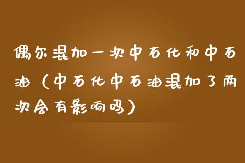 偶尔混加一次中石化和中石油（中石化中石油混加了两次会有影响吗）_https://cj001.lansai.wang_财经百问_第1张