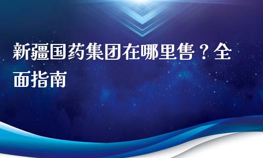 新疆国药集团在哪里售？全面指南_https://cj001.lansai.wang_保险问答_第1张