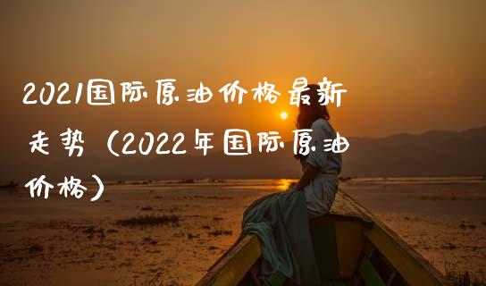 2021国际原油价格最新走势（2022年国际原油价格）_https://cj001.lansai.wang_保险问答_第1张