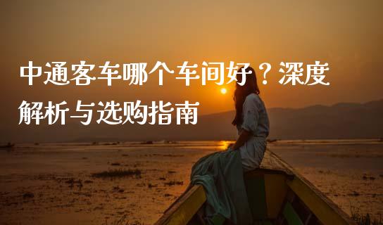 中通客车哪个车间好？深度解析与选购指南_https://cj001.lansai.wang_金融问答_第1张