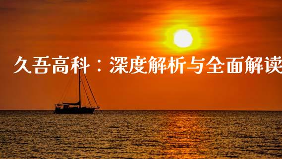 久吾高科：深度解析与全面解读_https://cj001.lansai.wang_金融问答_第1张