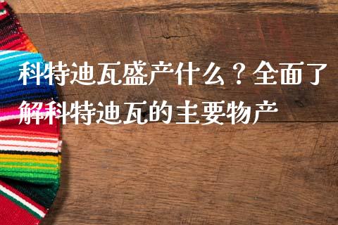 科特迪瓦盛产什么？全面了解科特迪瓦的主要物产_https://cj001.lansai.wang_财经百问_第1张