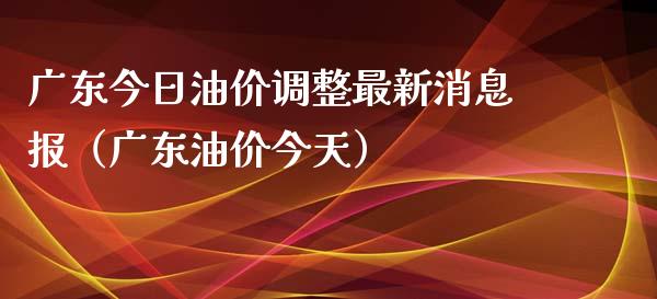 广东今日油价调整最新消息报（广东油价今天）_https://cj001.lansai.wang_财经百问_第1张