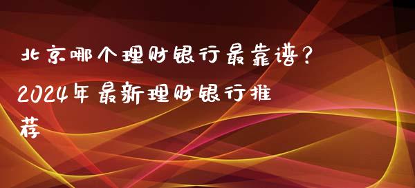 北京哪个理财银行最靠谱？2024年最新理财银行推荐_https://cj001.lansai.wang_保险问答_第1张