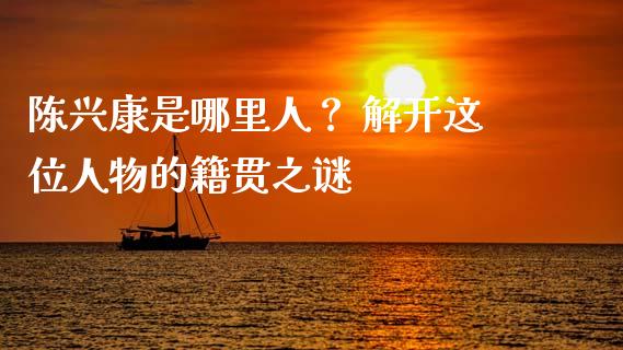 陈兴康是哪里人？ 解开这位人物的籍贯之谜_https://cj001.lansai.wang_期货问答_第1张