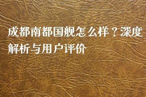 成都南都国舰怎么样？深度解析与用户评价_https://cj001.lansai.wang_金融问答_第1张
