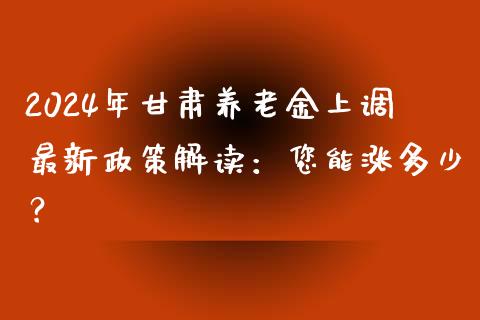 2024年甘肃养老金上调最新政策解读：您能涨多少？_https://cj001.lansai.wang_股市问答_第1张