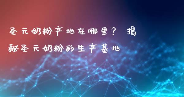 圣元奶粉产地在哪里？ 揭秘圣元奶粉的生产基地_https://cj001.lansai.wang_期货问答_第1张
