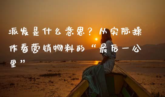 派发是什么意思？从实际操作看营销物料的“最后一公里”_https://cj001.lansai.wang_保险问答_第1张