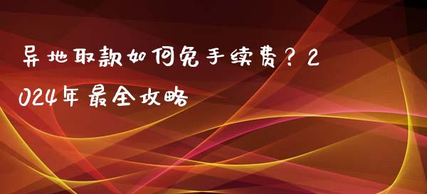 异地取款如何免手续费？2024年最全攻略_https://cj001.lansai.wang_股市问答_第1张