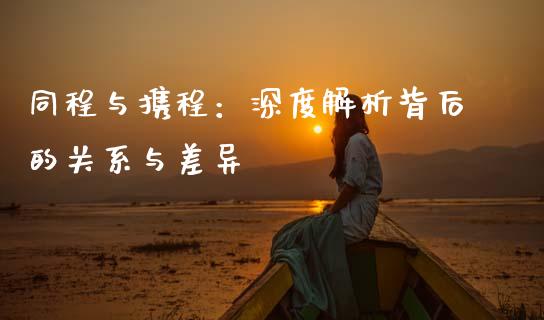 同程与携程：深度解析背后的关系与差异_https://cj001.lansai.wang_金融问答_第1张