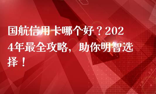 国航信用卡哪个好？2024年最全攻略，助你明智选择！_https://cj001.lansai.wang_金融问答_第1张