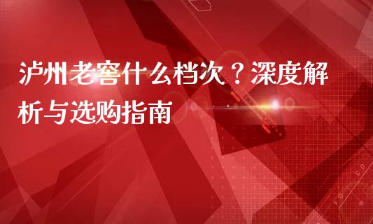 泸州老窖什么档次？深度解析与选购指南_https://cj001.lansai.wang_期货问答_第1张