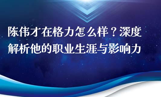 陈伟才在格力怎么样？深度解析他的职业生涯与影响力_https://cj001.lansai.wang_期货问答_第1张