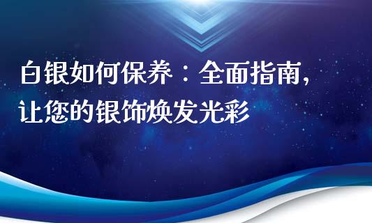 白银如何保养：全面指南，让您的银饰焕发光彩_https://cj001.lansai.wang_财经问答_第1张