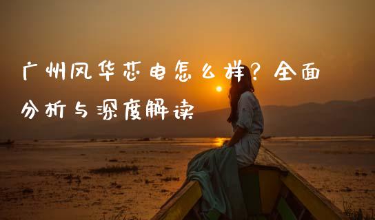 广州风华芯电怎么样？全面分析与深度解读_https://cj001.lansai.wang_保险问答_第1张