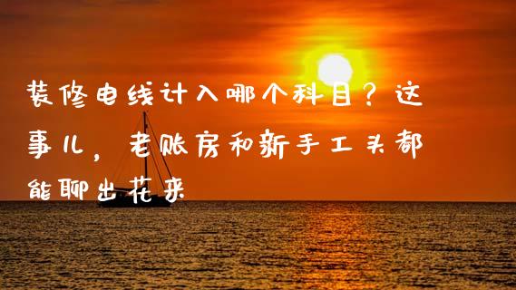 装修电线计入哪个科目？这事儿，老账房和新手工头都能聊出花来_https://cj001.lansai.wang_财经百问_第1张