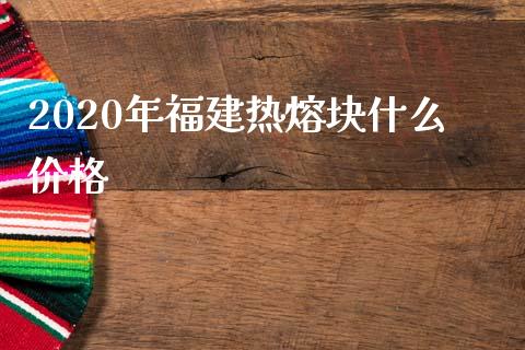 2020年福建热熔块什么价格_https://cj001.lansai.wang_金融问答_第1张