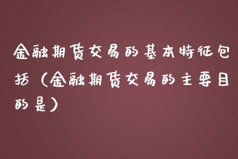 金融期货交易的基本特征包括（金融期货交易的主要目的是）_https://cj001.lansai.wang_保险问答_第1张