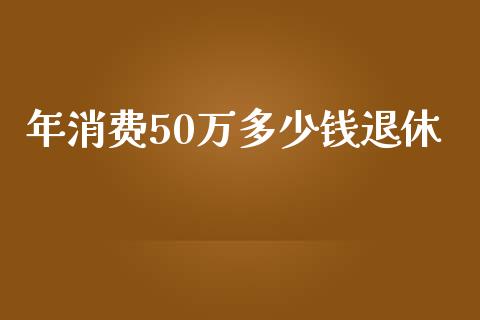 年消费50万多少钱退休_https://cj001.lansai.wang_会计问答_第1张