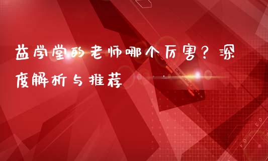 益学堂的老师哪个厉害？深度解析与推荐_https://cj001.lansai.wang_会计问答_第1张