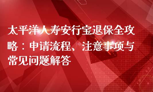 太平洋人寿安行宝退保全攻略：申请流程、注意事项与常见问题解答_https://cj001.lansai.wang_期货问答_第1张