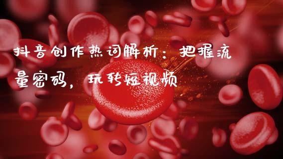 抖音创作热词解析：把握流量密码，玩转短视频_https://cj001.lansai.wang_金融问答_第1张