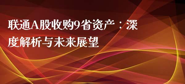 联通A股收购9省资产：深度解析与未来展望_https://cj001.lansai.wang_财经百问_第1张