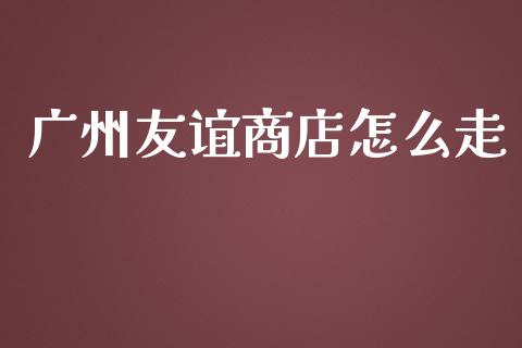 广州友谊商店怎么走_https://cj001.lansai.wang_金融问答_第1张