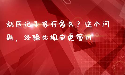 就医记录保存多久？这个问题，经验比规定更管用_https://cj001.lansai.wang_财经问答_第1张