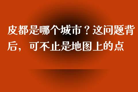 皮都是哪个城市？这问题背后，可不止是地图上的点_https://cj001.lansai.wang_财经百问_第1张