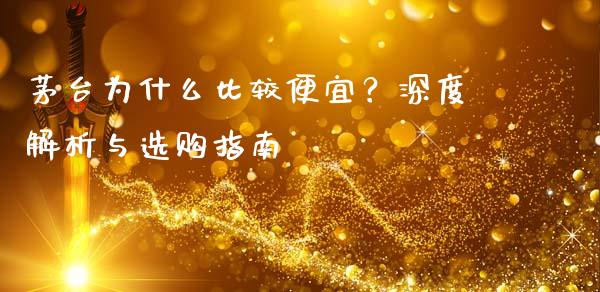 茅台为什么比较便宜？深度解析与选购指南_https://cj001.lansai.wang_财经问答_第1张