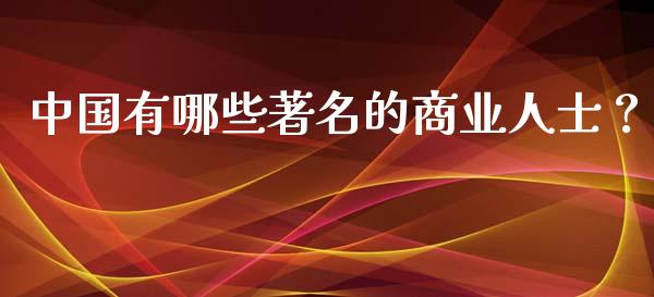 中国有哪些著名的商业人士？_https://cj001.lansai.wang_保险问答_第1张