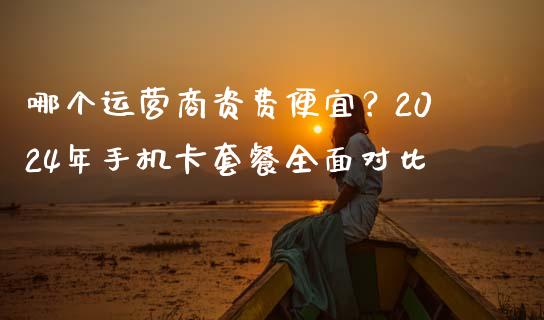 哪个运营商资费便宜？2024年手机卡套餐全面对比_https://cj001.lansai.wang_期货问答_第1张