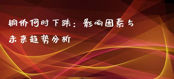 铜价何时下跌：影响因素与未来趋势分析_https://cj001.lansai.wang_保险问答_第1张