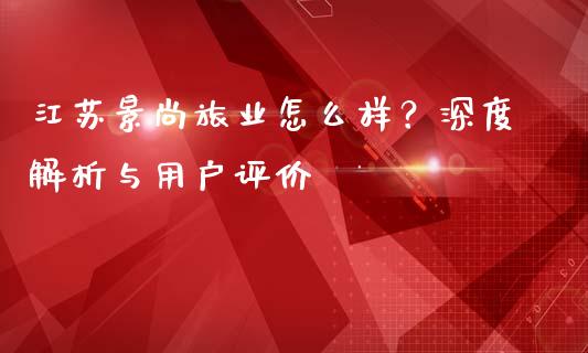 江苏景尚旅业怎么样？深度解析与用户评价_https://cj001.lansai.wang_会计问答_第1张