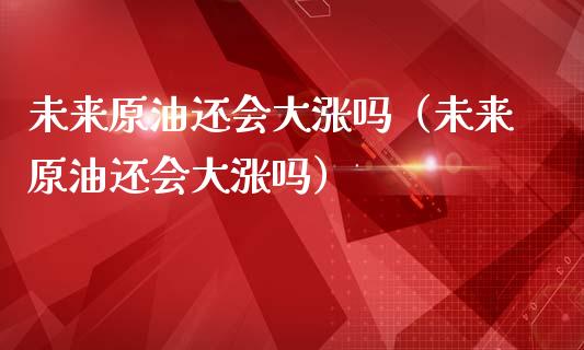 未来原油还会大涨吗（未来原油还会大涨吗）_https://cj001.lansai.wang_会计问答_第1张