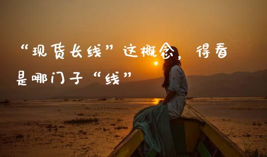 “现货长线”这概念，得看是哪门子“线”_https://cj001.lansai.wang_财经百问_第1张